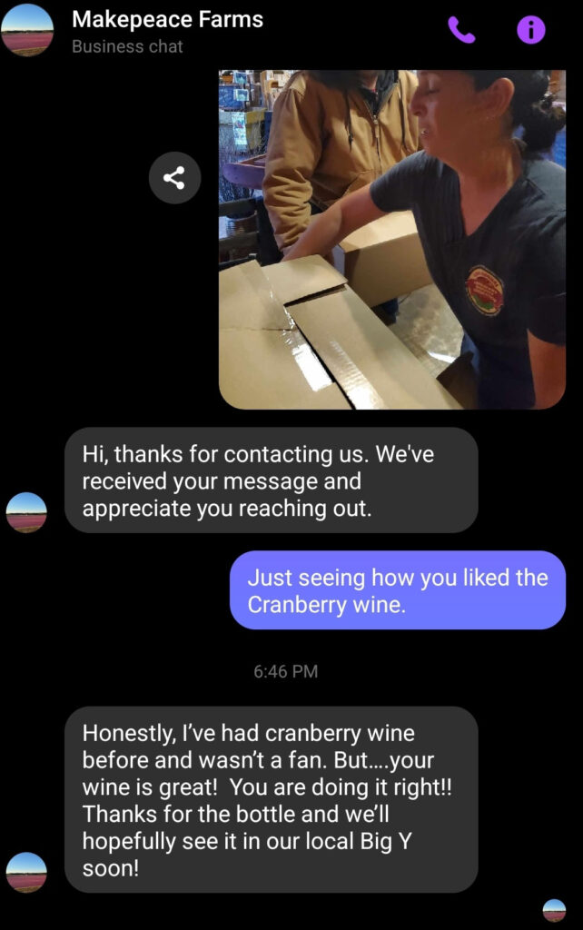 Text Conversation:  Makepeace Farms, Honestly, I've had cranberry wine before and wasn't a fan. But ...your wine is great!  You are doing it right! Thanks for the bottle and we'll hopefully see it on our local Big Y soon! 